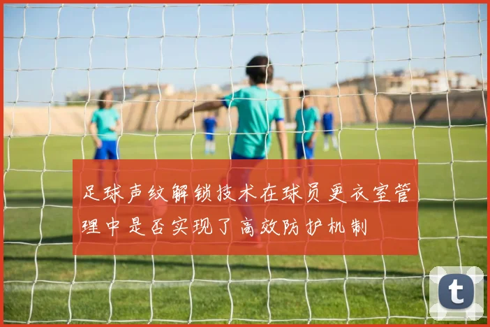足球声纹解锁技术在球员更衣室管理中是否实现了高效防护机制