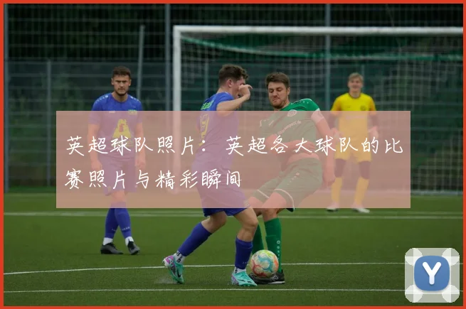 英超球队照片:英超各大球队的比赛照片与精彩瞬间