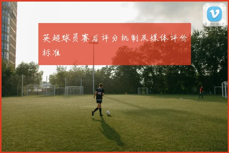 英超球员赛后评分机制及媒体评价标准
