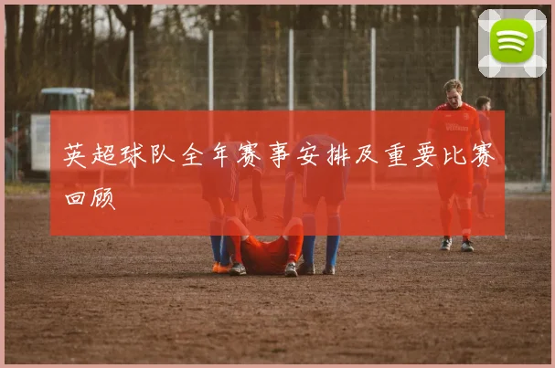 英超球队全年赛事安排及重要比赛回顾