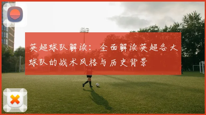 英超球队解读:全面解读英超各大球队的战术风格与历史背景
